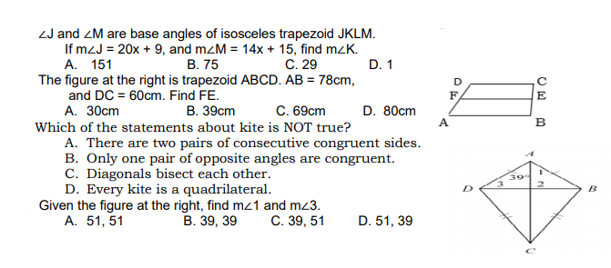 ZJ and ZM are base angles of isosceles trapezoid JKLM.
If mzJ = 20x + 9, and mzM = 14x + 15, find mzK.
В. 75
The figure at the right is trapezoid ABCD. AB = 78cm,
A. 151
C. 29
D. 1
and DC = 60cm. Find FE.
F.
E
А. 30ст
В. 39сm
C. 69cm
D. 80cm
A
B
Which of the statements about kite is NOT true?
A. There are two pairs of consecutive congruent sides.
B. Only one pair of opposite angles are congruent.
C. Diagonals bisect each other.
D. Every kite is a quadrilateral.
Given the figure at the right, find mz1 and mz3.
А. 51, 51
30
B
В. 39, 39
С. 39, 51
D. 51, 39
