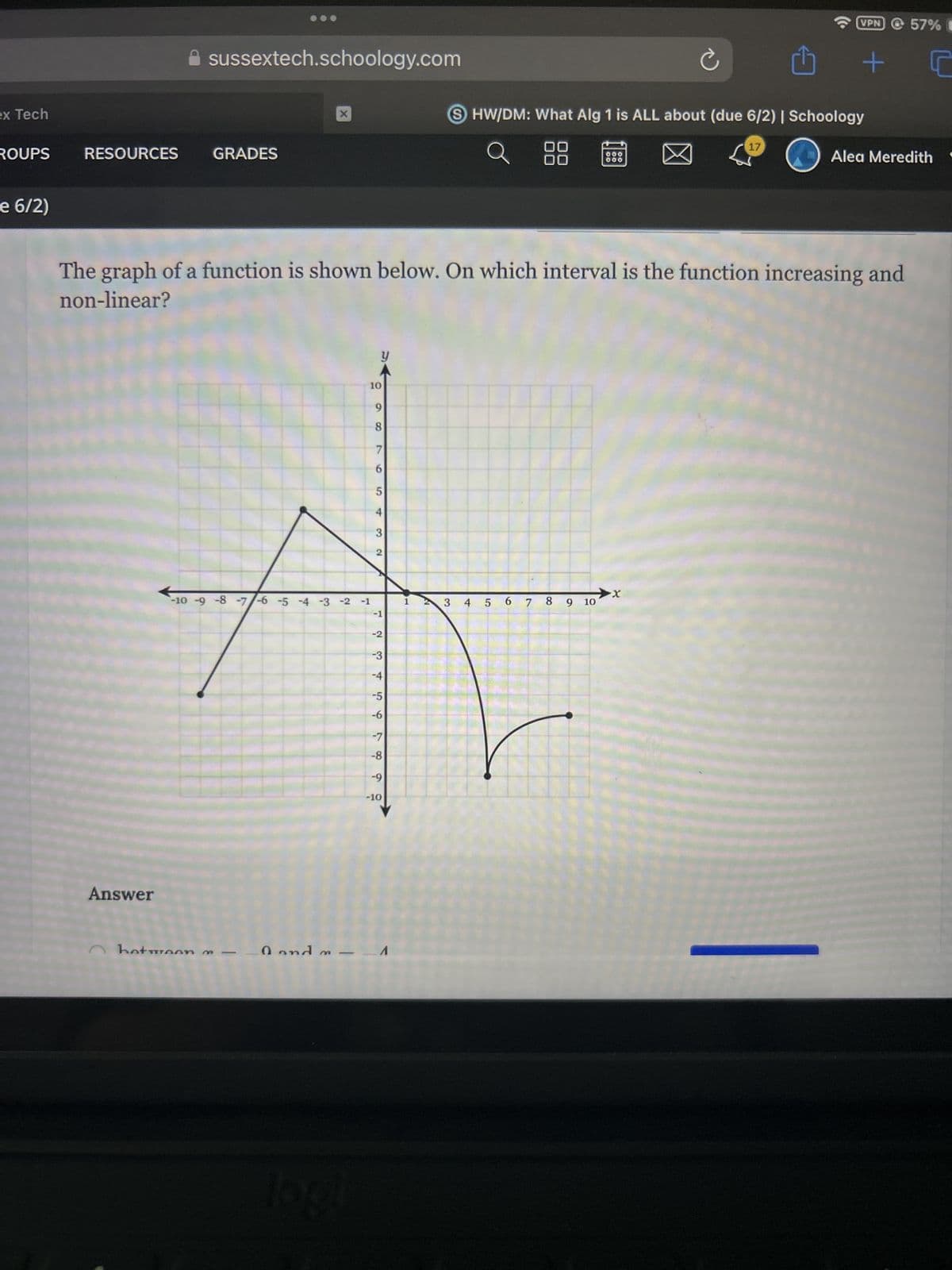 sussextech.schoology.com
ex Tech
ROUPS
RESOURCES
GRADES
e 6/2)
X
VPN 57% C
+
SHW/DM: What Alg 1 is ALL about (due 6/2) | Schoology
88
000
17
Alea Meredith "
The graph of a function is shown below. On which interval is the function increasing and
non-linear?
y
110
6
8
7
19
6
5
сл
4
-10 -9 -8 -7 -6 -5 -4 -3 -2 -1
Answer
between
0 and
3
2
-1
-2
-3
-4
-5
756
-6
-7
-8
-9
-10
logl
N
x
3 4 5 6 7 8 9 10