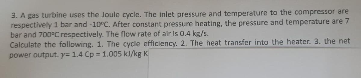 3. A gas turbine uses the Joule cycle. The inlet pressure and temperature to the compressor are
respectively 1 bar and -10°C. After constant pressure heating, the pressure and temperature are 7
bar and 700°C respectively. The flow rate of air is 0.4 kg/s.
Calculate the following. 1. The cycle efficiency. 2. The heat transfer into the heater. 3. the net
power output. y= 1.4 Cp = 1.005 kJ/kg K
%3D
