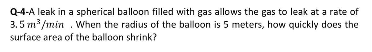 Q-4-A leak in a spherical balloon filled with gas allows the gas to leak at a rate of
3.5 m³ /min . When the radius of the balloon is 5 meters, how quickly does the
surface area of the balloon shrink?
