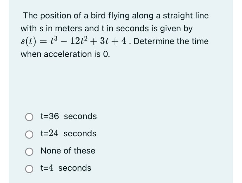 The position of a bird flying along a straight line
with s in meters and t in seconds is given by
s(t) = t³ – 12t² + 3t + 4 . Determine the time
-
when acceleration is 0.
O t=36 seconds
t=24 seconds
None of these
O t=4 seconds
