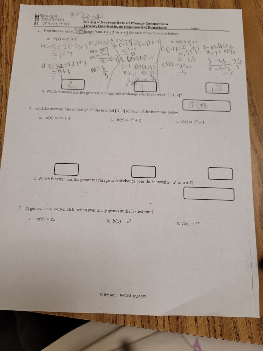 CC-D-2 C ら
See 5.3 - Average Rate of Change Comparison
Linear, Quadratic, or Exponential Eunctions.
1. Find the average rate of change from x =-1 to x 2 for each of the functions below.
Name.
a-)こ2(-16+3e,Da ニ!
ミアカ
a. a(x) = 2x +3
c. c(x) = 2" +1
下y!2
5-15-35
2-ch 3
m=6
3.
d. Which function has the greatest average rate of change over the Interval [- 1, 2]?
2. Find the average rate of change on the interval [ 2, 5] for each of the functions below,
a. a(x) = 2x + 1
b. b(x) = x² + 2
c. c(x) = 2* -1
d. Which function has the greatest average rate of change over the interval x = 2 to x= 5?
3. In general as x→o, which function eventually grows at the fastest rate?
a. a(x) = 2x
b. b(x) = x?
c. c(x) = 2*
M. Winking Unit 5-3 page 130
