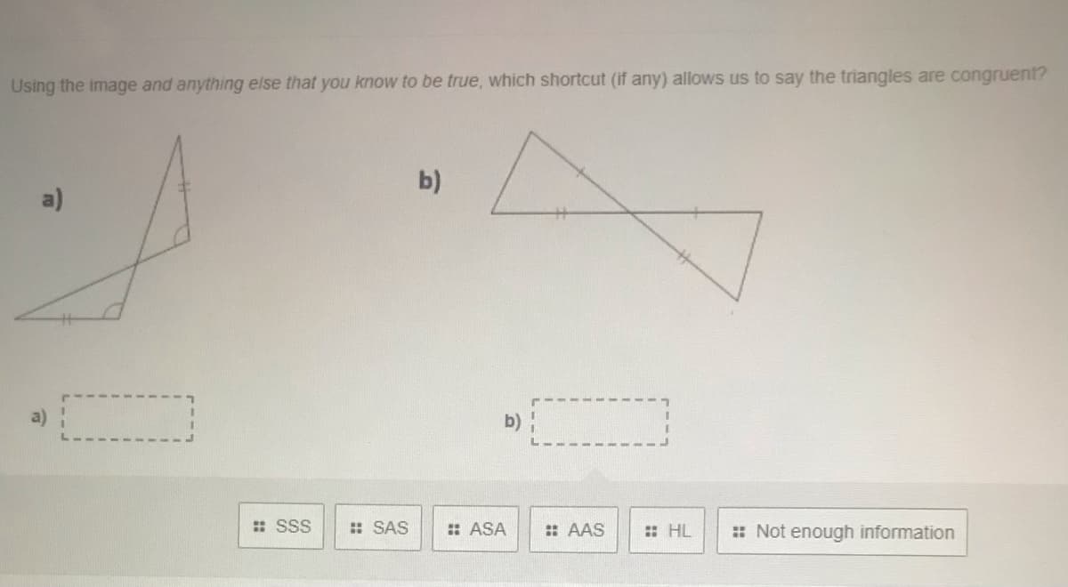 Using the image and anything else that you know to be true, which shortcut (if any) allows us to say the triangles are congruent?
b)
a)
b) :
: SSS
: SAS
: ASA
: AAS
: HL
: Not enough information

