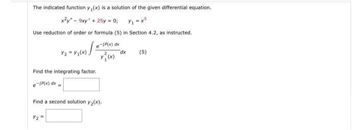 The indicated function y, (x) is a solution of the given differential equation.
x?y" - 9xy' + 25y = 0; Y1 -x
Use reduction of order or formula (Ss) in Section 4.2, as instructed.
e
-SP(x) dx
dx
(5)
Find the integrating factor.
e-SPIK) dk -
Find a second solution y2(x).
Y2 =
