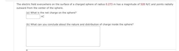 The electric field everywhere on the surface of a charged sphere of radius 0.273 m has a magnitude of 520 N/C and points radially
outward from the center of the sphere.
(a) What is the net charge on the sphere?
nC
(b) What can you conclude about the nature and distribution of charge inside the sphere?
