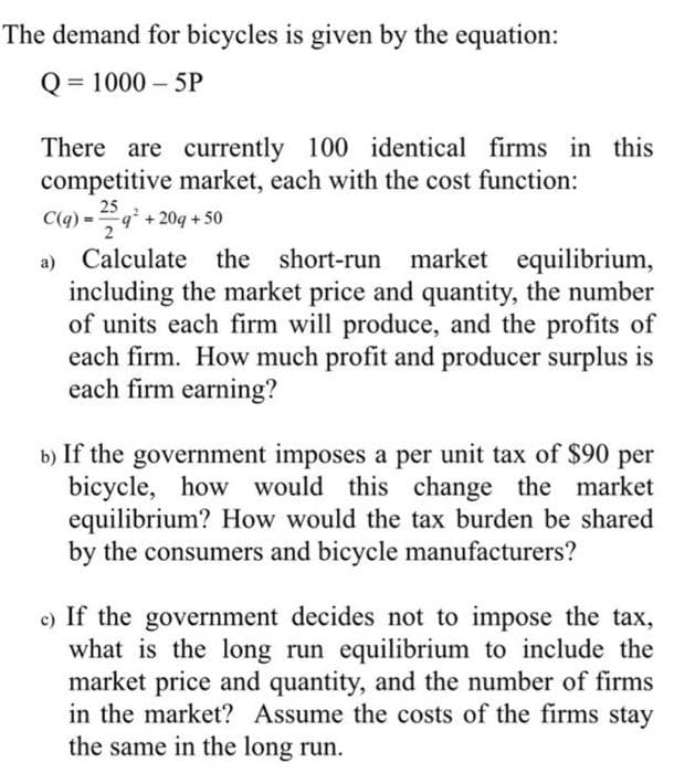 The demand for bicycles is given by the equation:
Q = 1000 - 5P
There are currently 100 identical firms in this
competitive market, each with the cost function:
25
C(q) =9 +20q + 50
2
%3!
Calculate the short-run market equilibrium,
including the market price and quantity, the number
of units each firm will produce, and the profits of
each firm. How much profit and producer surplus is
each firm earning?
a)
b) If the government imposes a per unit tax of $90 per
bicycle, how would this change the market
equilibrium? How would the tax burden be shared
by the consumers and bicycle manufacturers?
c) If the government decides not to impose the tax,
what is the long run equilibrium to include the
market price and quantity, and the number of firms
in the market? Assume the costs of the firms stay
the same in the long run.
