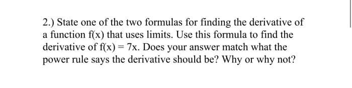 2.) State one of the two formulas for finding the derivative of
a function f(x) that uses limits. Use this formula to find the
derivative of f(x) = 7x. Does your answer match what the
power rule says the derivative should be? Why or why not?
