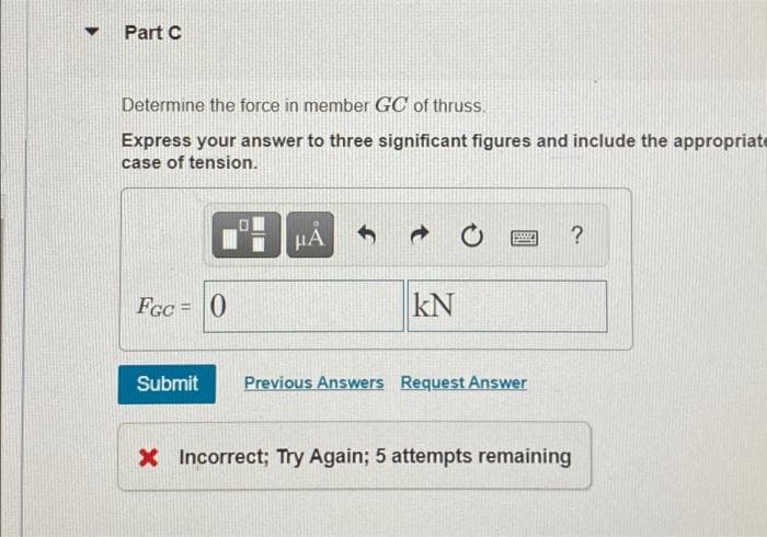 Part C
Determine the force in member GC of thruss.
Express your answer to three significant figures and include the appropriate
case of tension.
HA
Fcc = 0
kN
Submit
Previous Answers Request Answer
X Incorrect; Try Again; 5 attempts remaining
