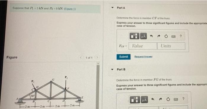 Suppose that A = 3 kN and P 8 kN (Egure 1)
Part A
Determine the force in member CF of the truss
Express your answer to three significant figures and include the appropriate
case of tension.
For
Value
Units
Figure
< 1 of 1
Submit
RequestAnawer
Part B
Determine the force in member FG of the truss
Express your answer to three significant figures and include the appropri
case of tension.
30
2m
