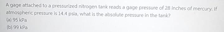 A gage attached to a pressurized nitrogen tank reads a gage pressure of 28 inches of mercury. If
atmospheric pressure is 14.4 psia, what is the absolute pressure in the tank?
(a) 95 kPa
(b) 99 kPa
