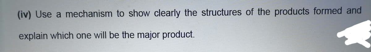 (iv) Use a mechanism to show clearly the structures of the products formed and
explain which one will be the major product.
