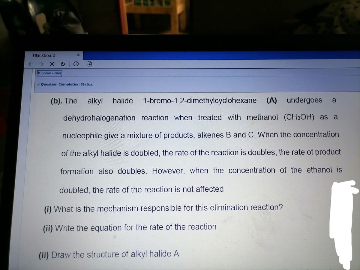 Blackboard
个→ X乙
Show Timer
* Question Completion Status:
(b). The alkyl
halide
1-bromo-1,2-dimethylcyclohexane (A) undergoes
dehydrohalogenation reaction when treated with methanol (CH3OH) as a
nucleophile give a mixture of products, alkenes B and C. When the concentration
of the alkyl halide is doubled, the rate of the reaction is doubles; the rate of product
formation also doubles. However, when the concentration of the ethanol is
doubled, the rate of the reaction is not affected
(i) What is the mechanism responsible for this elimination reaction?
(ii) Write the equation for the rate of the reaction
(ii) Draw the structure of alkyl halide A
