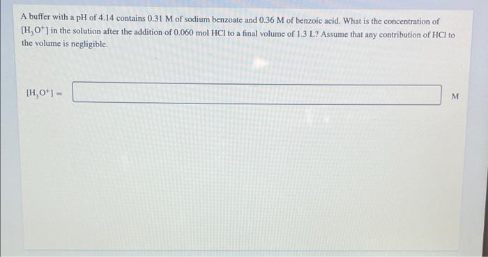 A buffer with a pH of 4.14 contains 0.31 M of sodium benzoate and 0.36 M of benzoic acid. What is the concentration of
[H,O*] in the solution after the addition of 0.060 mol HCl to a final volume of 1.3 L? Assume that any contribution of HCI to
the volume is negligible.
[H,O*1 =
M
