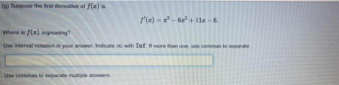 (g) Suppose the first derivative of f(x) is
f'(z) = z - 62 + 11z – 6.
Where is f(z) increasing?
Use interval notation in your answer. Indicate 00 with Inf. If more than one, use commas to separate.
Use commas to separate multiple answers.
