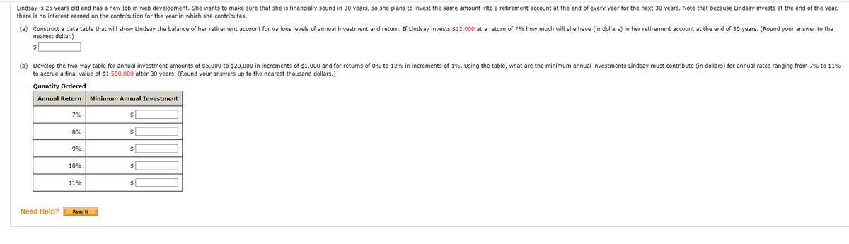 Lindsay is 25 years old and has a new job in web development. She wants to make sure that she is financially sound in 30 years, so she plans to invest the same amount into a retirement account at the end of every year for the next 30 years. Note that because Lindsay invests at the end of the year,
there is no interest earned on the contribution for the year in which she contributes.
(a) Construct a data table that will show Lindsay the balance of her retirement account for various levels of annual investment and return. If Lindsay invests $12,000 at a return of 7% how much will she have (in dollars) in her retirement account at the end of 30 years. (Round your answer to the
nearest dollar.)
$
(b) Develop the two-way table for annual investment amounts of $5,000 to $20,000 in increments of $1,000 and for returns of 0% to 12% in increments of 1%. Using the table, what are the minimum annual investments Lindsay must contribute (in dollars) for annual rates ranging from 7% to 11%
to accrue a final value of $1,500,000 after 30 years. (Round your answers up to the nearest thousand dollars.)
Quantity Ordered
Annual Return
Minimum Annual Investment
7%
2$
8%
$
9%
$
10%
$
11%
$4|
Need Help?
Read It
