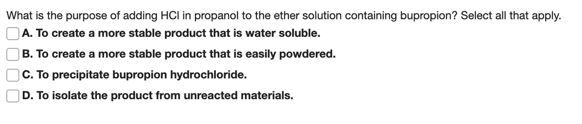 What is the purpose of adding HCI in propanol to the ether solution containing bupropion? Select all that apply.
|A. To create a more stable product that is water soluble.
B. To create a more stable product that is easily powdered.
|C. To precipitate bupropion hydrochloride.
D. To isolate the product from unreacted materials.
