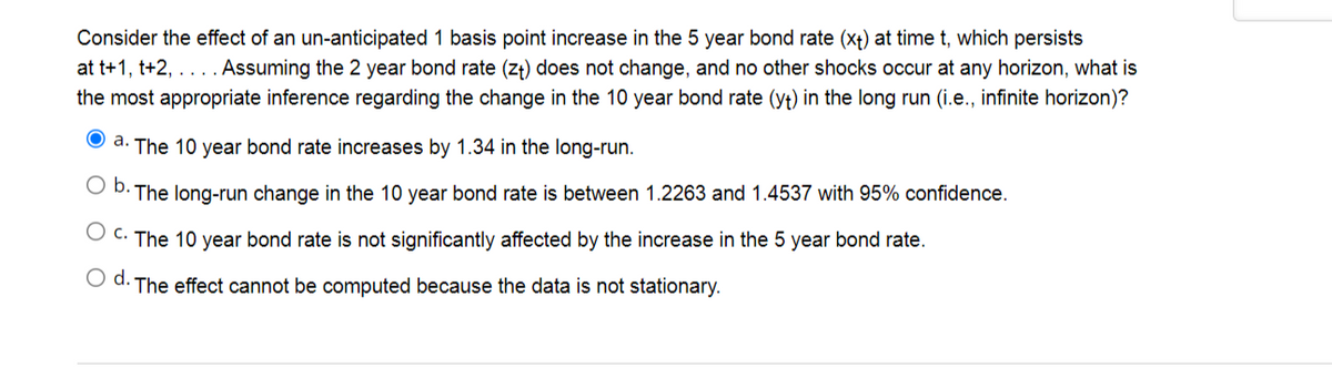 Consider the effect of an un-anticipated 1 basis point increase in the 5 year bond rate (xt) at time t, which persists
at t+1, t+2, .
Assuming the 2 year bond rate (zt) does not change, and no other shocks occur at any horizon, what is
...
the most appropriate inference regarding the change in the 10 year bond rate (yt) in the long run (i.e., infinite horizon)?
O a. The 10 year bond rate increases by 1.34 in the long-run.
Ob.
· The long-run change in the 10 year bond rate is between 1.2263 and 1.4537 with 95% confidence.
C. The 10 year bond rate is not significantly affected by the increase in the 5 year bond rate.
d.
The effect cannot be computed because the data is not stationary.
