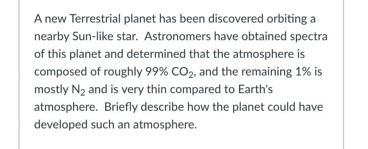 A new Terrestrial planet has been discovered orbiting a
nearby Sun-like star. Astronomers have obtained spectra
of this planet and determined that the atmosphere is
composed of roughly 99% CO2, and the remaining 1% is
mostly N2 and is very thin compared to Earth's
atmosphere. Briefly describe how the planet could have
developed such an atmosphere.
