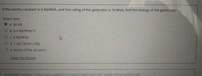 If the inertia constant is 6 MJ/MVA, and the rating of the generator is 10 MVA, find the energy of the generator:
Select one:
a. 60 M)
O b.0.6 M/MVA 2
Oc6 MJ/MVA
O d. 1.667 MVA^2/M)
O e. None of the answers
Clear my choice
Ifn a power system, if the load suddenty increase, then the rotor angle of the system wil:
