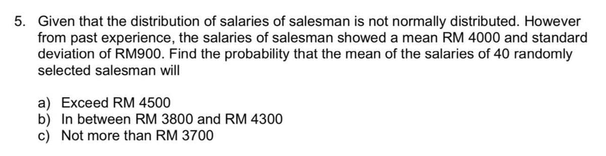 5. Given that the distribution of salaries of salesman is not normally distributed. However
from past experience, the salaries of salesman showed a mean RM 4000 and standard
deviation of RM900. Find the probability that the mean of the salaries of 40 randomly
selected salesman will
a) Exceed RM 4500
b) In between RM 3800 and RM 4300
c) Not more than RM 3700