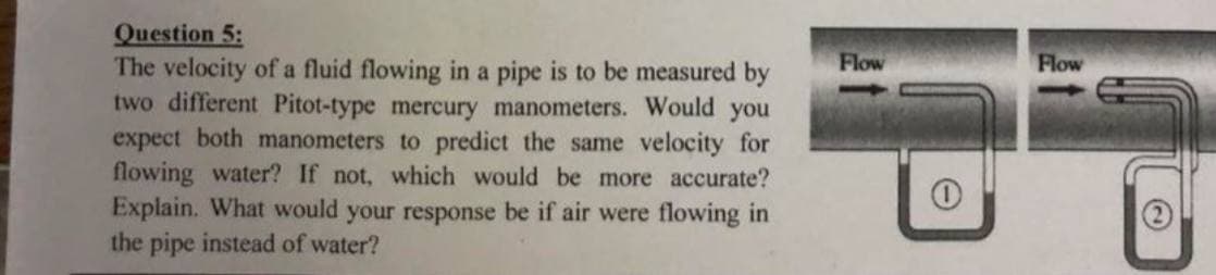 Question 5:
The velocity of a fluid flowing in a pipe is to be measured by
two different Pitot-type mercury manometers. Would you
expect both manometers to predict the same velocity for
flowing water? If not, which would be more accurate?
Explain. What would your response be if air were flowing in
the pipe instead of water?
Flow
Flow
(2)