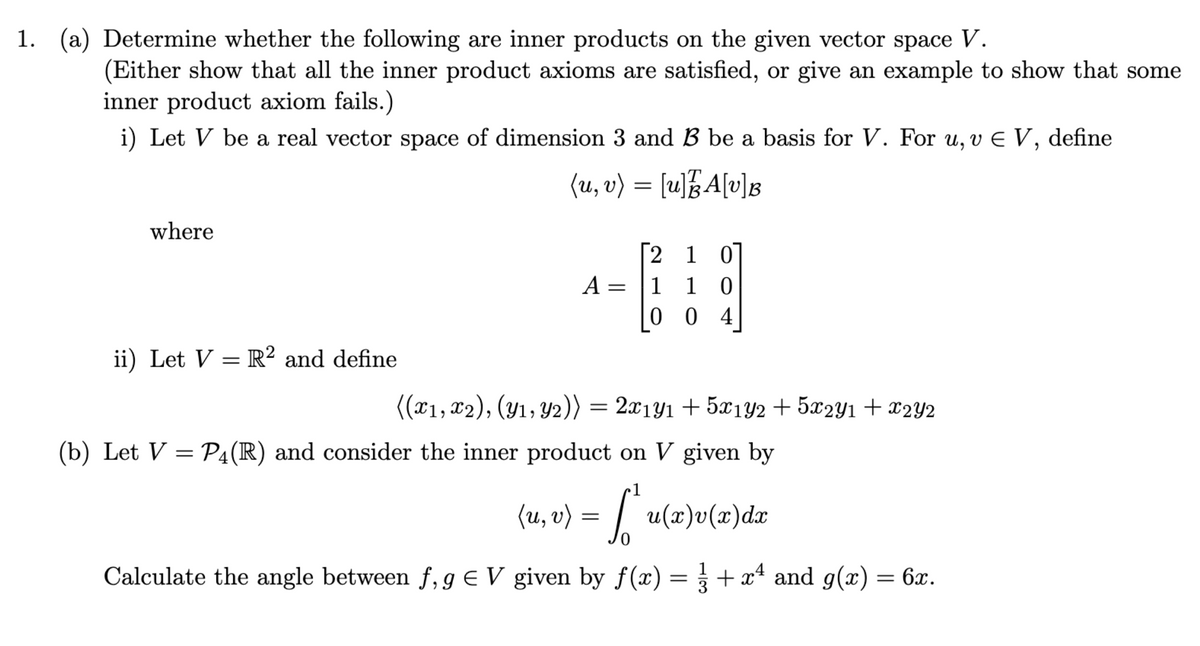 1. (a) Determine whether the following are inner products on the given vector space V.
(Either show that all the inner product axioms are satisfied, or give an example to show that some
inner product axiom fails.)
i) Let V be a real vector space of dimension 3 and B be a basis for V. For u, v € V, define
(u, v) = [u]A[v]B
where
ii) Let V = R2 and define
2 1 0
10
004
A = 1
((x1, x2), (y₁, y2)) = 2x1y₁ + 5x1Y2 + 5x2Y1 + x2Y2
(b) Let V = P4(R) and consider the inner product on V given by
•1
(u, v) = [² u(x)v(x) dx
Calculate the angle between f, g € V given by f(x) = 1 + x² and g(x) = 6x.