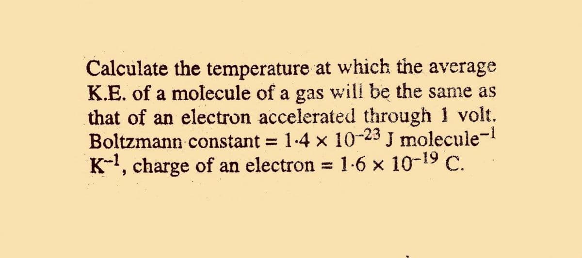 Calculate the temperature at which the average
K.E. of a molecule of a gas will be the same as
that of an electron accelerated through 1 volt.
Boltzmann constant = 1-4 × 10-23 J molecule-
K-, charge of an electron =
1.6 x 10-19 C.
