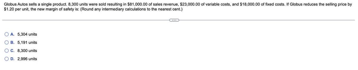 Globus Autos sells a single product. 8,300 units were sold resulting in $81,000.00 of sales revenue, $23,000.00 of variable costs, and $18,000.00 of fixed costs. If Globus reduces the selling price by
$1.20 per unit, the new margin of safety is: (Round any intermediary calculations to the nearest cent.)
OA. 5,304 units
OB. 5,191 units
OC. 8,300 units
OD. 2,996 units
C