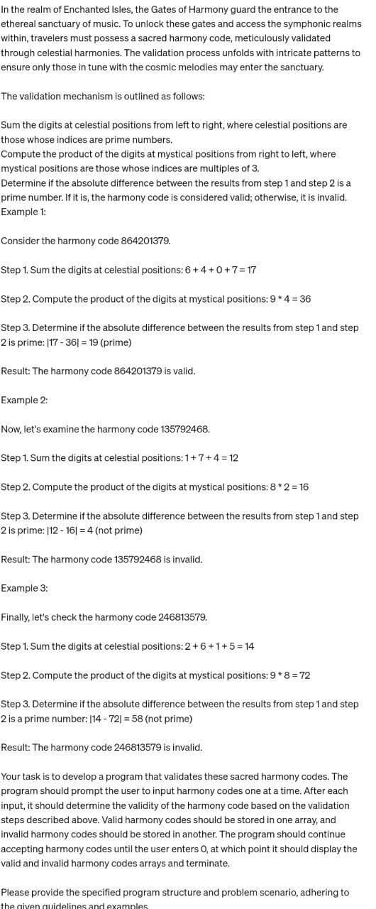 In the realm of Enchanted Isles, the Gates of Harmony guard the entrance to the
ethereal sanctuary of music. To unlock these gates and access the symphonic realms
within, travelers must possess a sacred harmony code, meticulously validated
through celestial harmonies. The validation process unfolds with intricate patterns to
ensure only those in tune with the cosmic melodies may enter the sanctuary.
The validation mechanism is outlined as follows:
Sum the digits at celestial positions from left to right, where celestial positions are
those whose indices are prime numbers.
Compute the product of the digits at mystical positions from right to left, where
mystical positions are those whose indices are multiples of 3.
Determine if the absolute difference between the results from step 1 and step 2 is a
prime number. If it is, the harmony code is considered valid; otherwise, it is invalid.
Example 1:
Consider the harmony code 864201379.
Step 1. Sum the digits at celestial positions: 6 + 4+0+7=17
Step 2. Compute the product of the digits at mystical positions: 9 * 4 = 36
Step 3. Determine if the absolute difference between the results from step 1 and step
2 is prime: 117-361 = 19 (prime)
Result: The harmony code 864201379 is valid.
Example 2:
Now, let's examine the harmony code 135792468.
Step 1. Sum the digits at celestial positions: 1+7+4=12
Step 2. Compute the product of the digits at mystical positions: 8 * 2 = 16
Step 3. Determine if the absolute difference between the results from step 1 and step
2 is prime: |12-161 = 4 (not prime)
Result: The harmony code 135792468 is invalid.
Example 3:
Finally, let's check the harmony code 246813579.
Step 1. Sum the digits at celestial positions: 2 +6+1+5=14
Step 2. Compute the product of the digits at mystical positions: 9*8 = 72
Step 3. Determine if the absolute difference between the results from step 1 and step
2 is a prime number: 114 -721 = 58 (not prime)
Result: The harmony code 246813579 is invalid.
Your task is to develop a program that validates these sacred harmony codes. The
program should prompt the user to input harmony codes one at a time. After each
input, it should determine the validity of the harmony code based on the validation
steps described above. Valid harmony codes should be stored in one array, and
invalid harmony codes should be stored in another. The program should continue
accepting harmony codes until the user enters O, at which point it should display the
valid and invalid harmony codes arrays and terminate.
Please provide the specified program structure and problem scenario, adhering to
the given guidelines and examples