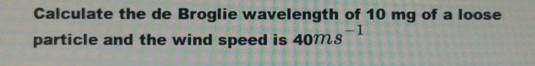 Calculate the de Broglie wavelength of 10 mg of a loose
-1
particle and the wind speed is 40ms