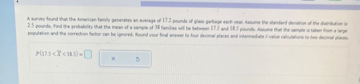 A survey found that the American family generates an average of 17.2 pounds of glass garbage each year. Assume the standard deviation of the distribution is
2.5 pounds. Find the probability that the mean of a sample of 38 families will be between 17.5 and 18.5 pounds. Assume that the sample is taken from a large
population and the correction factor can be ignored. Round your final answer to four decimal places and intermediate I-value calculations to two decimal places.
P(17.5<X<18.5) =
X
3