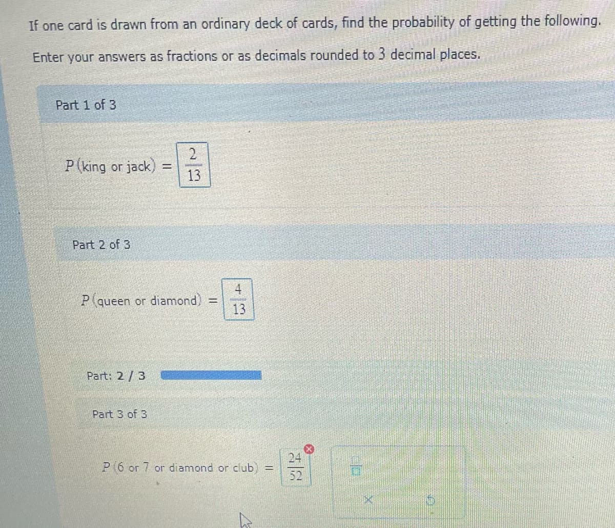 If one card is drawn from an ordinary deck of cards, find the probability of getting the following.
Enter your answers as fractions or as decimals rounded to 3 decimal places.
Part 1 of 3
P (king or jack)
Part 2 of 3
Part: 2/3
Jed
P queen or diamond)
Part 3 of 3
2
13
11
42
HENN
P(6 or 7 or diamond or club) =
52
*