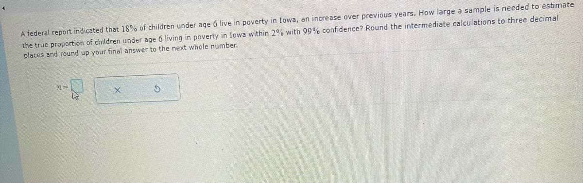 A federal report indicated that 18% of children under age 6 live in poverty in Iowa, an increase over previous years. How large a sample is needed to estimate
the true proportion of children under age 6 living in poverty in Iowa within 2% with 99% confidence? Round the intermediate calculations to three decimal
places and round up your final answer to the next whole number.
71==
X
S