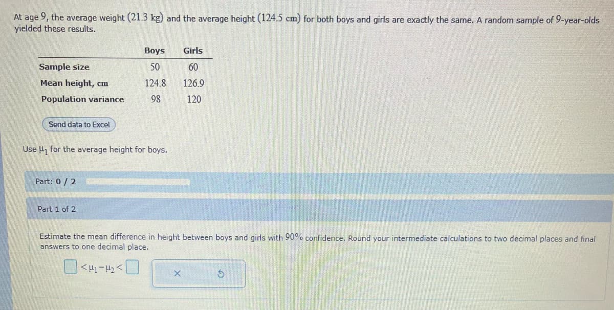 At age 9, the average weight (21.3 kg) and the average height (124.5 cm) for both boys and girls are exactly the same. A random sample of 9-year-olds
yielded these results.
Sample size
Mean height, cm
Population variance
Send data to Excel
Use for the average height for boys.
Part: 0 / 2
Boys
Girls
60
50
124.8 126.9
98
120
Part 1 of 2
Estim the mean difference in height between boys and girls with 90% confidence. Round your intermediate calculations to two decimal places and final
answers to one decimal place.
02-₂0
X
$