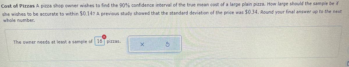 Cost of Pizzas A pizza shop owner wishes to find the 90% confidence interval of the true mean cost of a large plain pizza. How large should the sample be if
she wishes to be accurate to within $0.14? A previous study showed that the standard deviation of the price was $0.34. Round your final answer up to the next
whole number.
The owner needs at least a sample of 16 pizzas.
$