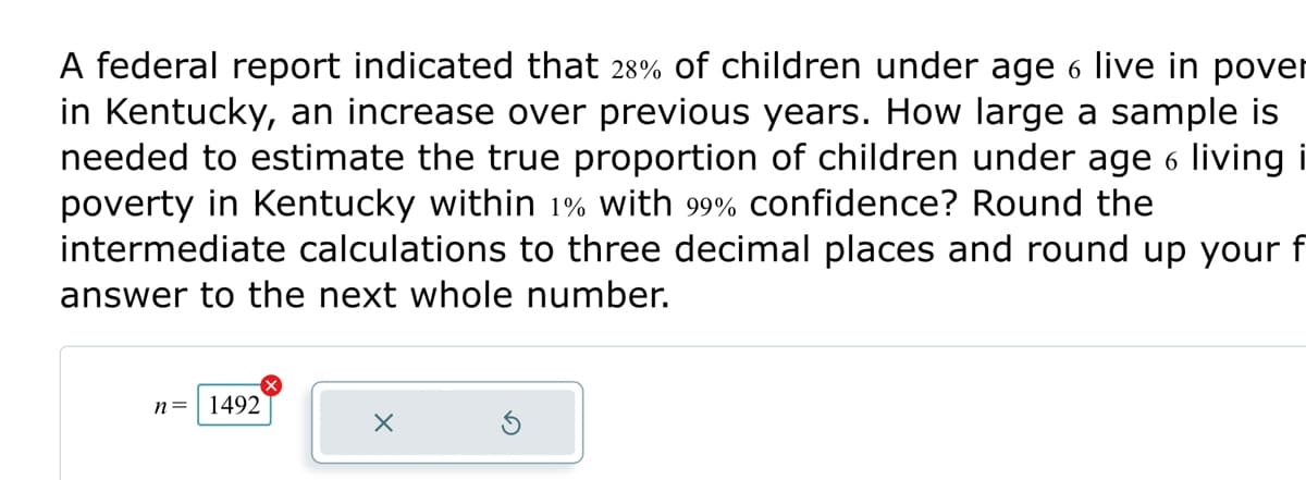 A federal report indicated that 28% of children under age 6 live in pover
in Kentucky, an increase over previous years. How large a sample is
needed to estimate the true proportion of children under age 6 living i
poverty in Kentucky within 1% with 99% confidence? Round the
intermediate calculations to three decimal places and round up your f
answer to the next whole number.
n = 1492
X