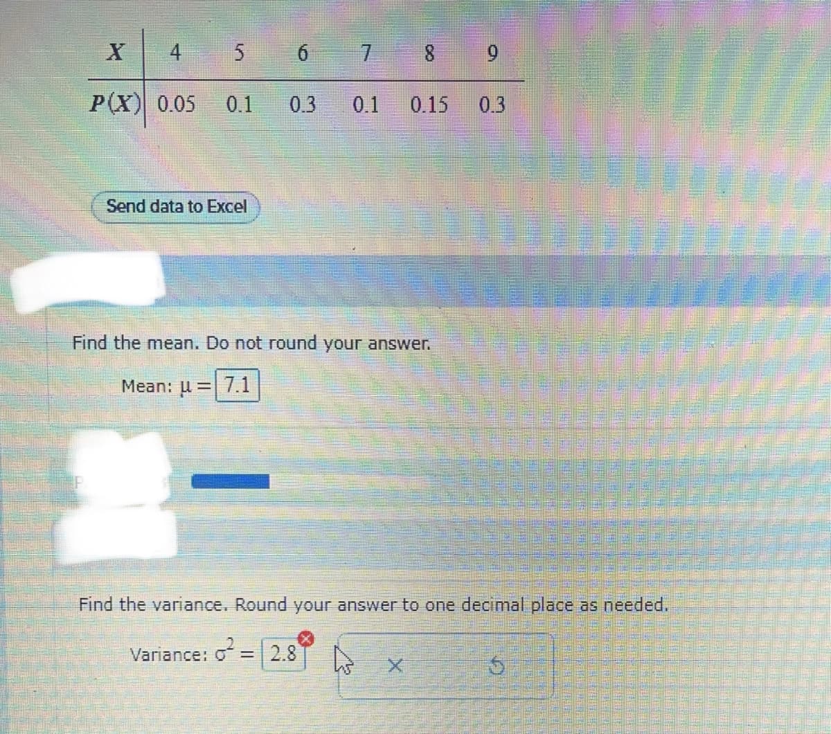 X
4
P(X) 0.05
5
0.1
Send data to Excel
6
0.3 0.1 0.15
Find the mean. Do not round your answer.
Mean: μ = 7.1
9
0.3
Find the variance. Round your answ to one decimal place as needed.
Variance: ² = 2.8