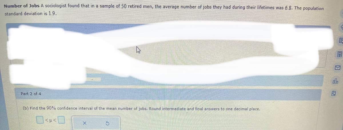 Number of Jobs A sociologist found that in a sample of 50 retired men, the average number of jobs they had during their lifetimes was 6.8. The population
standard deviation is 1.9.
Part 2 of 4
D
(b) Find the 90% confidence interval of the mean number of jobs. Round intermediate and final answers to one decimal place.
<<
X
- ( 18