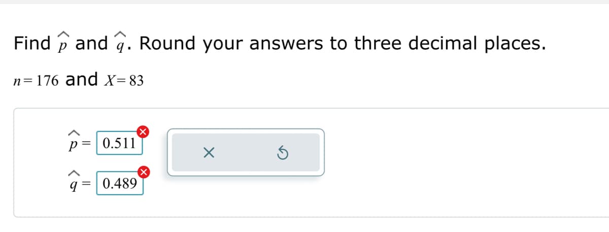 To find \(\hat{p}\) and \(\hat{q}\), we are using the formula for sample proportions. Given that \(n = 176\) and \(X = 83\), we can calculate:

\[
\hat{p} = \frac{X}{n} = \frac{83}{176}
\]

\[
\hat{q} = 1 - \hat{p}
\]

The problem asks to round the answers to three decimal places.

Calculation results:
- \(\hat{p} = 0.472\) (The given answer of 0.511 is incorrect).
- \(\hat{q} = 0.528\) (The given answer of 0.489 is incorrect).

The red 'X' next to each given answer indicates they are incorrect. Thus, ensure the calculations are correctly performed and rounded precisely to three digits.