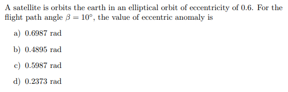 A satellite is orbits the earth in an elliptical orbit of eccentricity of 0.6. For the
flight path angle 3 = 10°, the value of eccentric anomaly is
a) 0.6987 rad
b) 0.4895 rad
c) 0.5987 rad
d) 0.2373 rad
