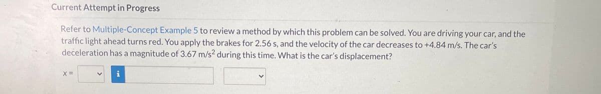 Current Attempt in Progress
Refer to Multiple-Concept Example 5 to review a method by which this problem can be solved. You are driving your car, and the
traffic light ahead turns red. You apply the brakes for 2.56 s, and the velocity of the car decreases to +4.84 m/s. The car's
deceleration has a magnitude of 3.67 m/s2 during this time. What is the car's displacement?
i
