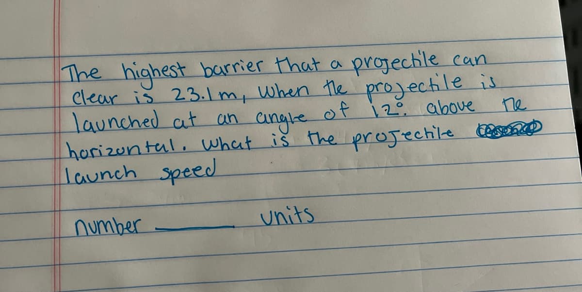 **Projectile Launch Speed Calculation**

**Problem:**
The highest barrier that a projectile can clear is 23.1 m, when the projectile is launched at an angle of 12° above the horizontal. What is the projectile launch speed?

_Number: _______ units_

**Explanation:**
We have a given angle of launch and the maximum height that the projectile can reach. To find the launch speed, we can use the following kinematic equations and concepts from projectile motion. The highest point in the projectile's trajectory corresponds to the maximum vertical displacement.

Key ideas:
- \( \theta = 12^\circ \) (launch angle)
- \( h_{max} = 23.1 \) m (maximum height)

The vertical component of the launch speed \( v_y \) can be found using the equation for vertical motion:
\[ h_{max} = \frac{v_{y}^2}{2g} \]
where \( g = 9.8 \, \text{m/s}^2 \) is the acceleration due to gravity.

Solving for \( v_y \):
\[ v_y = \sqrt{2gh_{max}} \]
\[ v_y = \sqrt{2 \times 9.8 \times 23.1} \]
\[ v_y \approx \sqrt{452.76} \]
\[ v_y \approx 21.27 \, \text{m/s} \]

The vertical component \( v_y \) is related to the initial launch speed \( v_0 \) by the equation:
\[ v_y = v_0 \sin(\theta) \]

Therefore,
\[ v_0 = \frac{v_y}{\sin(\theta)} \]

Substituting the known values:
\[ v_0 = \frac{21.27}{\sin(12^\circ)} \]

Finally, calculate \( v_0 \):
\[ v_0 \approx \frac{21.27}{0.2079} \]
\[ v_0 \approx 102.3 \, \text{m/s} \]

So, the launch speed \( v_0 \approx 102.3 \, \text{m/s} \).