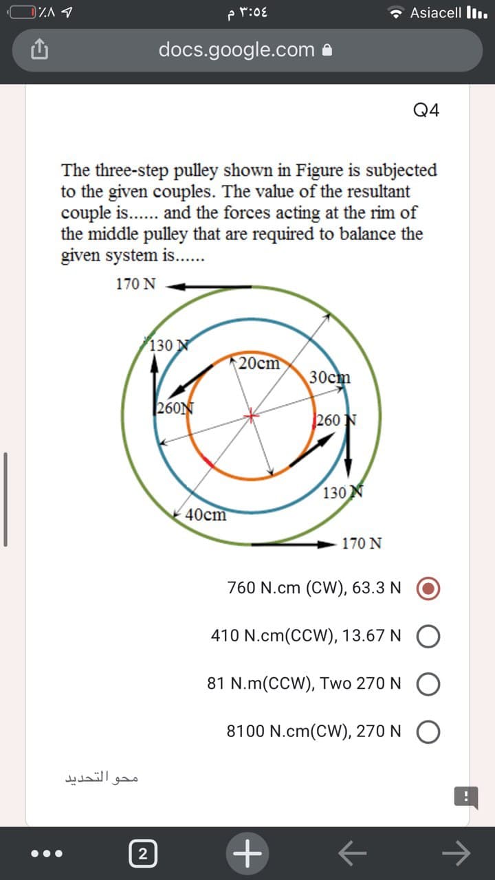 DZA 1
p r:08
* Asiacell liı.
docs.google.com
Q4
The three-step pulley shown in Figure is subjected
to the given couples. The value of the resultant
couple is.. and the forces acting at the rim of
the middle pulley that are required to balance the
given system is...
170 N
130 N
20cm
30cm
260N
260 N
130 N
40cm
170 N
760 N.cm (CW), 63.3 N
410 N.cm(CCW), 13.67 N
81 N.m(CCW), Two 270 N
8100 N.cm(CW), 270 N
التحدید
محو
->
2
