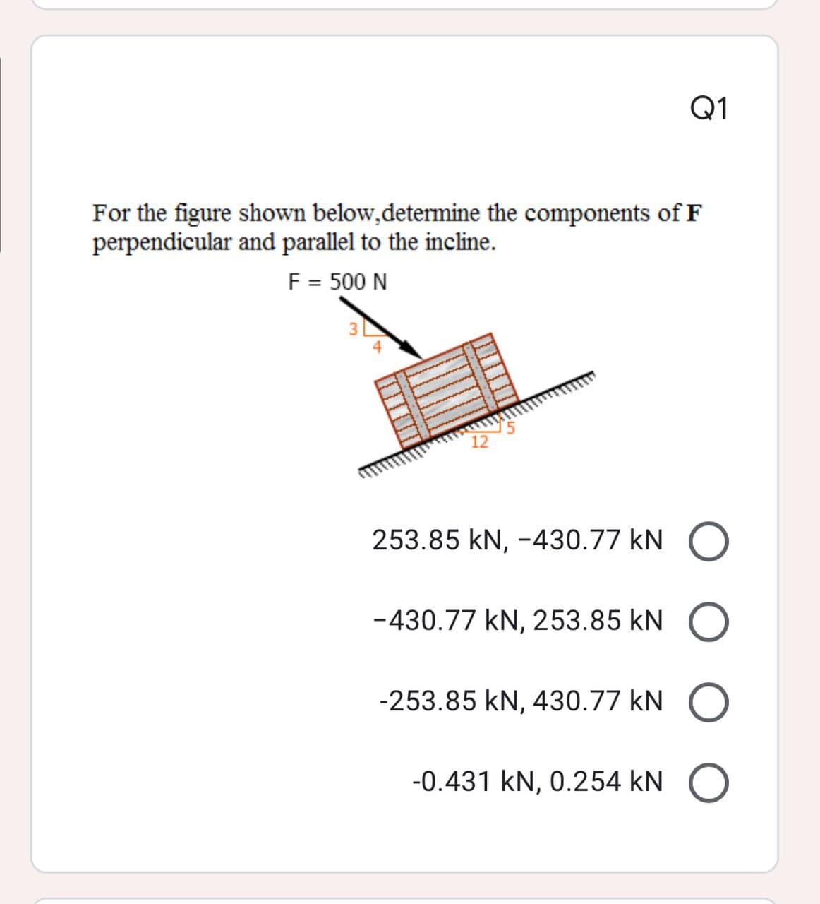 Q1
For the figure shown below,determine the components of F
perpendicular and parallel to the incline.
F = 500 N
12
253.85 kN, -430.77 kN
-430.77 kN, 253.85 kN
-253.85 kN, 430.77 kN
-0.431 kN, 0.254 kN
