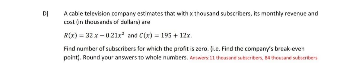 D]
A cable television company estimates that with x thousand subscribers, its monthly revenue and
cost (in thousands of dollars) are
R(x) = 32 x 0.21x² and C(x) = 195 + 12x.
Find number of subscribers for which the profit is zero. (i.e. Find the company's break-even
point). Round your answers to whole numbers. Answers:11 thousand subscribers, 84 thousand subscribers