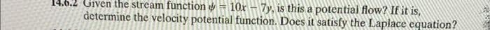 14.6.2 Given the stream function - 10x - 7y, is this a potential flow? If it is,
determine the velocity potential function. Does it satisfy the Laplace equation?
26