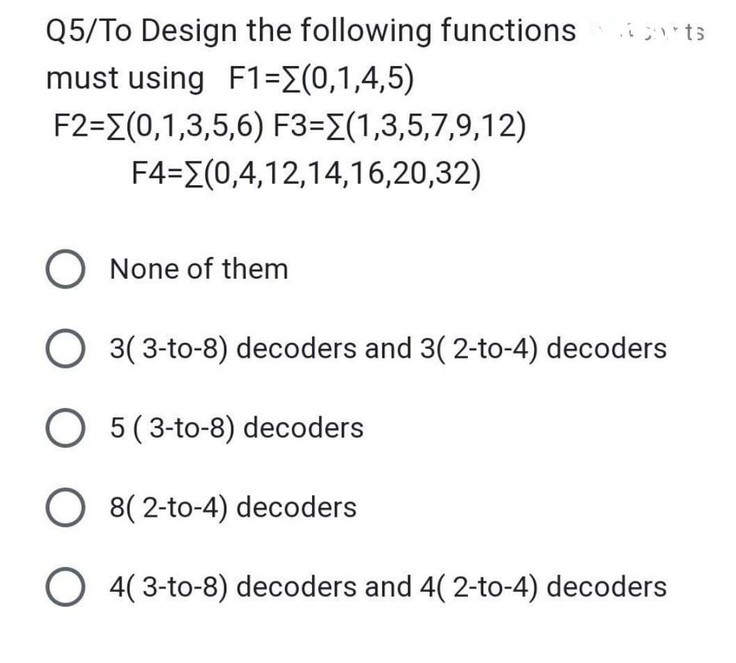 Q5/To Design the following functions
must using F1=[(0,1,4,5)
F2=(0,1,3,5,6) F3=(1,3,5,7,9,12)
F4=[(0,4,12,14,16,20,32)
corts
O None of them
O 3(3-to-8) decoders and 3(2-to-4) decoders
O 5 (3-to-8) decoders
O 8(2-to-4) decoders
4(3-to-8) decoders and 4(2-to-4) decoders