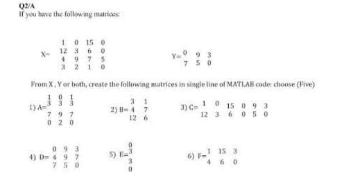 Q2/A
If you have the following matrices:
X-
1 0 15 0
12 3 6 0
4975
32 10
1) A=
From X, Y or both, create the following matrices in single line of MATLAB code: choose (Five)
101
3 3 3
3)
797
02 0
093
4) D=497
750
31
2) B=47
12 6
Y=093
750
G
1
C=1015093
12 3 6 050
1 15 3
460