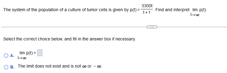 3300t
The system of the population of a culture of tumor cells is given by p(t) =
t+1
Select the correct choice below, and fill in the answer box if necessary.
lim p(t) =
O A.
t→∞0
B. The limit does not exist and is not ∞ or - ∞o.
Find and interpret lim p(t).
t→∞