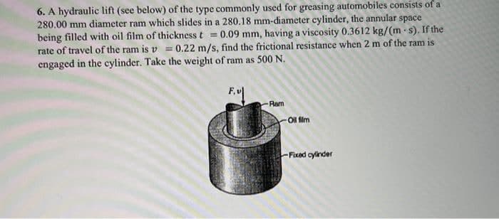 6. A hydraulic lift (see below) of the type commonly used for greasing automobiles consists of a
280.00 mm diameter ram which slides in a 280.18 mm-diameter cylinder, the annular space
being filled with oil film of thickness t = 0.09 mm, having a viscosity 0.3612 kg/(m s). If the
rate of travel of the ram is v= 0.22 m/s, find the frictional resistance when 2 m of the ram is
engaged in the cylinder. Take the weight of ram as 500 N.
Ram
Oil film
-Fixed cylinder